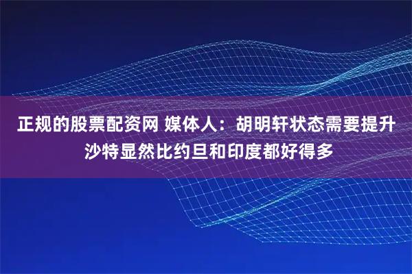 正规的股票配资网 媒体人：胡明轩状态需要提升 沙特显然比约旦和印度都好得多