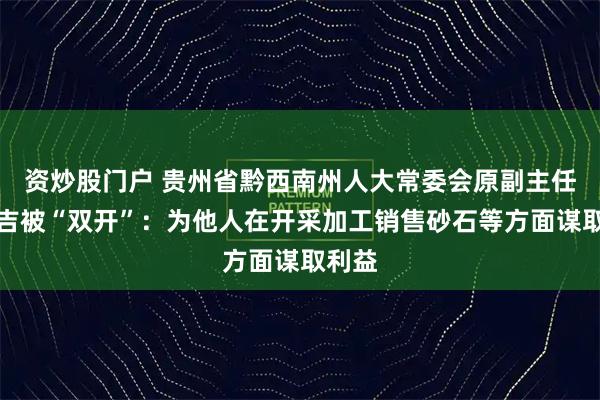 资炒股门户 贵州省黔西南州人大常委会原副主任刘兴吉被“双开”：为他人在开采加工销售砂石等方面谋取利益