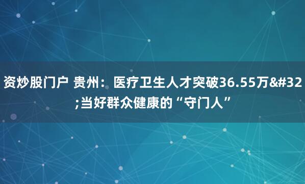 资炒股门户 贵州：医疗卫生人才突破36.55万&#32;当好群众健康的“守门人”