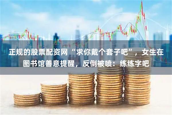 正规的股票配资网 “求你戴个套子吧”，女生在图书馆善意提醒，反倒被喷：练练字吧