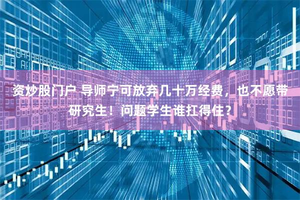 资炒股门户 导师宁可放弃几十万经费，也不愿带研究生！问题学生谁扛得住？