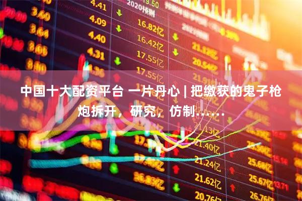 中国十大配资平台 一片丹心 | 把缴获的鬼子枪炮拆开，研究，仿制……