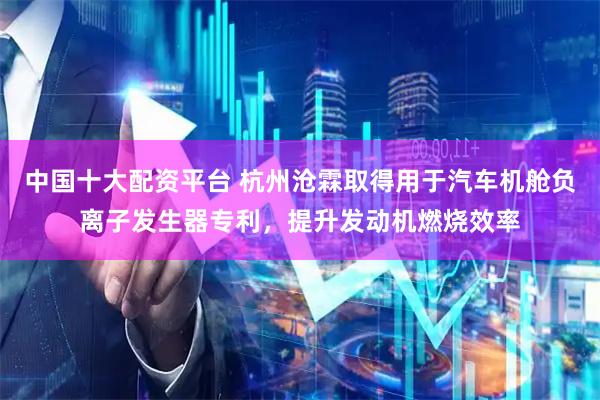 中国十大配资平台 杭州沧霖取得用于汽车机舱负离子发生器专利,提升发动机燃烧效率