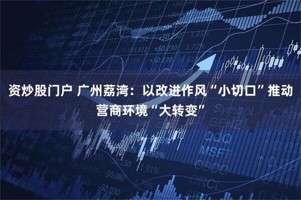 资炒股门户 广州荔湾：以改进作风“小切口”推动营商环境“大转变”