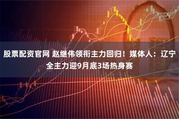 股票配资官网 赵继伟领衔主力回归！媒体人：辽宁全主力迎9月底3场热身赛