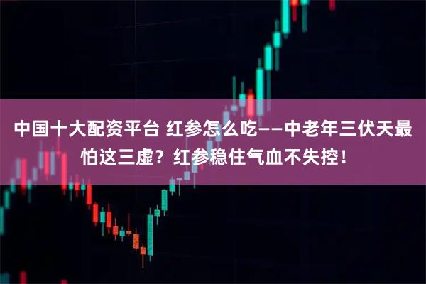 中国十大配资平台 红参怎么吃——中老年三伏天最怕这三虚？红参稳住气血不失控！