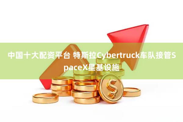 中国十大配资平台 特斯拉Cybertruck车队接管SpaceX星基设施