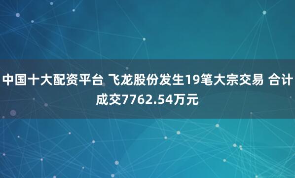 中国十大配资平台 飞龙股份发生19笔大宗交易 合计成交7762.54万元