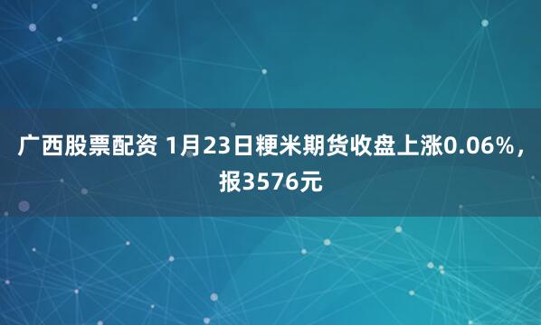 广西股票配资 1月23日粳米期货收盘上涨0.06%，报3576元