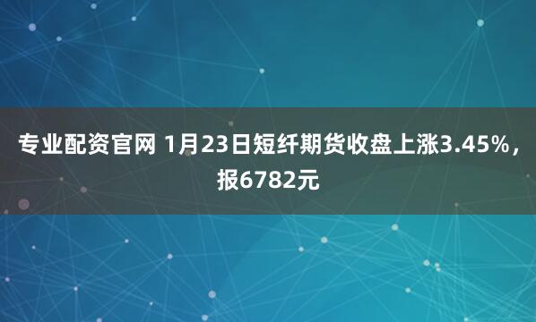 专业配资官网 1月23日短纤期货收盘上涨3.45%，报6782元