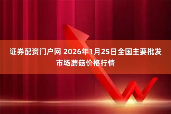 证券配资门户网 2026年1月25日全国主要批发市场蘑菇价格行情