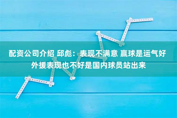 配资公司介绍 邱彪：表现不满意 赢球是运气好 外援表现也不好是国内球员站出来