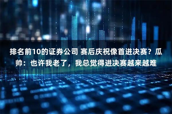 排名前10的证券公司 赛后庆祝像首进决赛?瓜帅:也许我老了,我总觉得进决赛越来越难