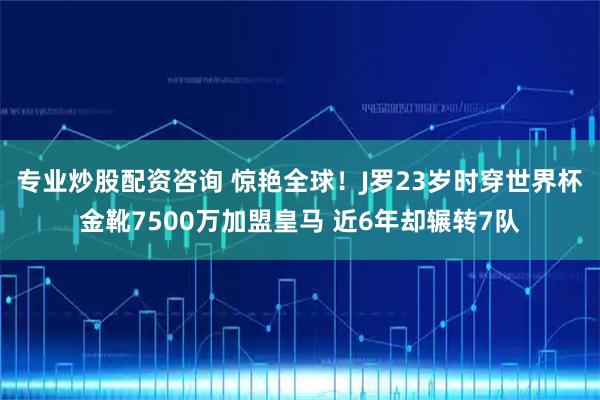 专业炒股配资咨询 惊艳全球！J罗23岁时穿世界杯金靴7500万加盟皇马 近6年却辗转7队