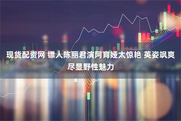 现货配资网 镖人陈丽君演阿育娅太惊艳 英姿飒爽尽显野性魅力