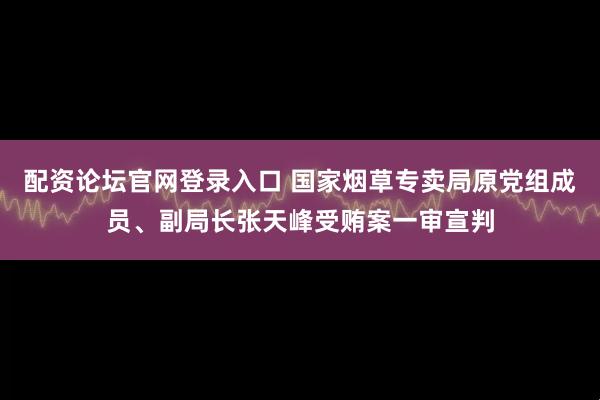 配资论坛官网登录入口 国家烟草专卖局原党组成员、副局长张天峰受贿案一审宣判