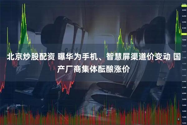 北京炒股配资 曝华为手机、智慧屏渠道价变动 国产厂商集体酝酿涨价