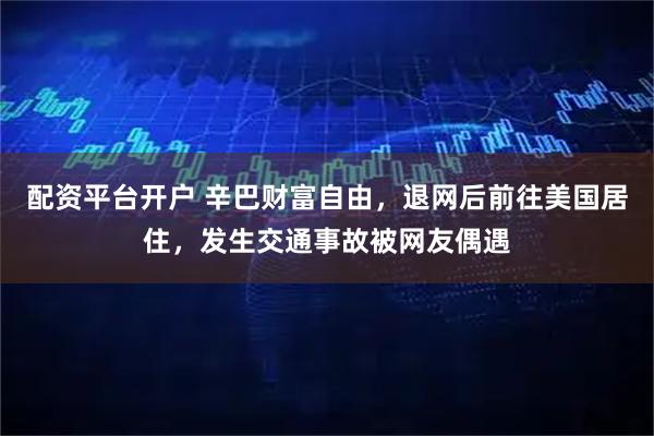 配资平台开户 辛巴财富自由，退网后前往美国居住，发生交通事故被网友偶遇