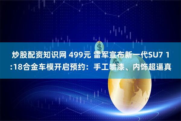 炒股配资知识网 499元 雷军宣布新一代SU7 1:18合金车模开启预约：手工喷漆、内饰超逼真