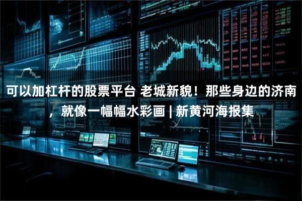 可以加杠杆的股票平台 老城新貌！那些身边的济南，就像一幅幅水彩画 | 新黄河海报集