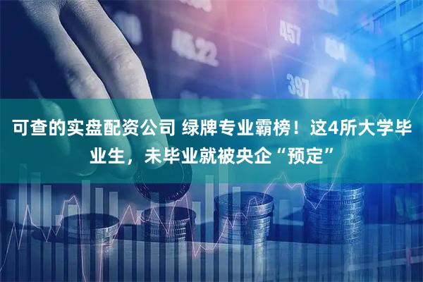 可查的实盘配资公司 绿牌专业霸榜！这4所大学毕业生，未毕业就被央企“预定”