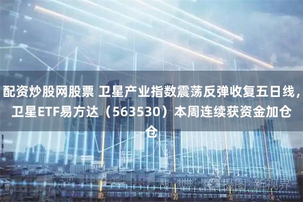 配资炒股网股票 卫星产业指数震荡反弹收复五日线，卫星ETF易方达（563530）本周连续获资金加仓