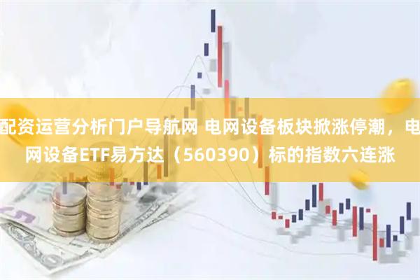 配资运营分析门户导航网 电网设备板块掀涨停潮，电网设备ETF易方达（560390）标的指数六连涨