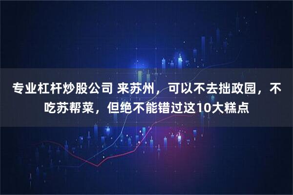 专业杠杆炒股公司 来苏州，可以不去拙政园，不吃苏帮菜，但绝不能错过这10大糕点