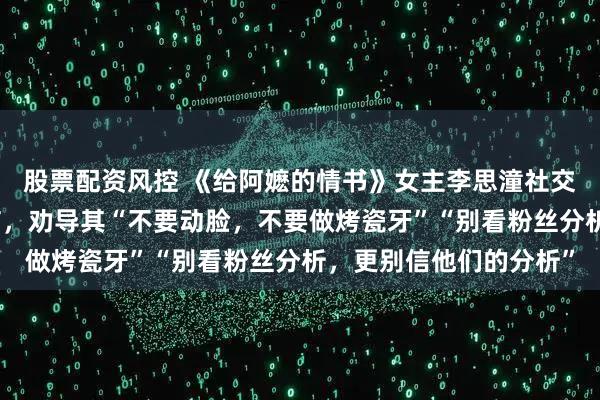 股票配资风控 《给阿嬷的情书》女主李思潼社交平台涌入大量网友留言，劝导其“不要动脸，不要做烤瓷牙”“别看粉丝分析，更别信他们的分析”