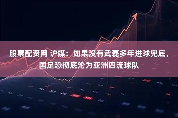 股票配资网 沪媒：如果没有武磊多年进球兜底，国足恐彻底沦为亚洲四流球队