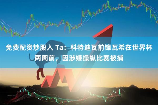 免费配资炒股入 Ta：科特迪瓦前锋瓦希在世界杯两周前，因涉嫌操纵比赛被捕