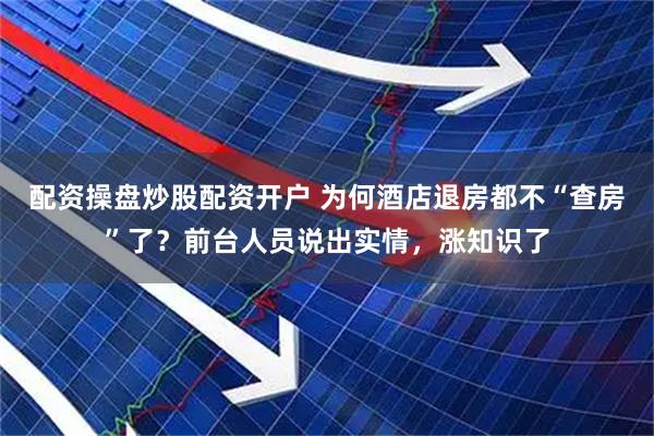 配资操盘炒股配资开户 为何酒店退房都不“查房”了？前台人员说出实情，涨知识了
