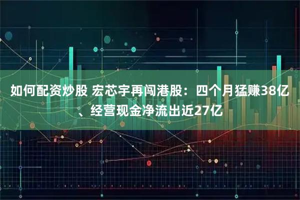 如何配资炒股 宏芯宇再闯港股：四个月猛赚38亿、经营现金净流出近27亿